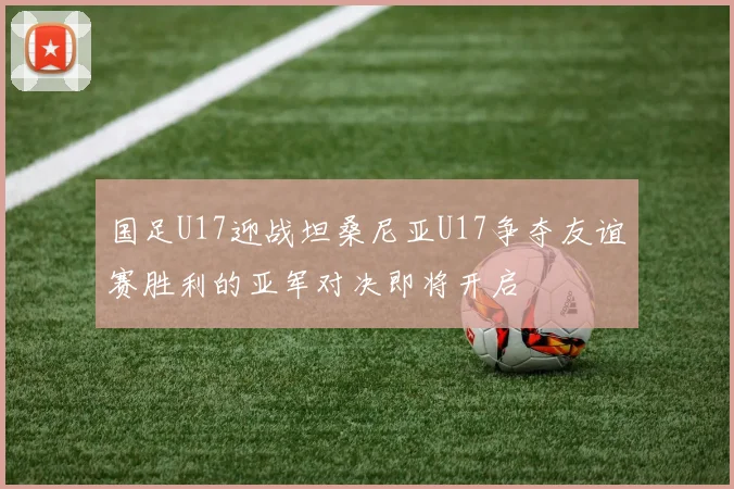 国足U17迎战坦桑尼亚U17争夺友谊赛胜利的亚军对决即将开启