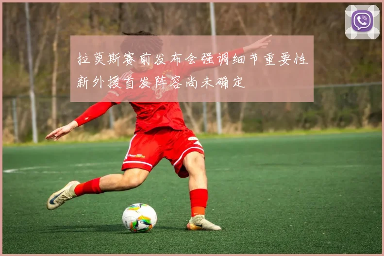 拉莫斯赛前发布会强调细节重要性新外援首发阵容尚未确定