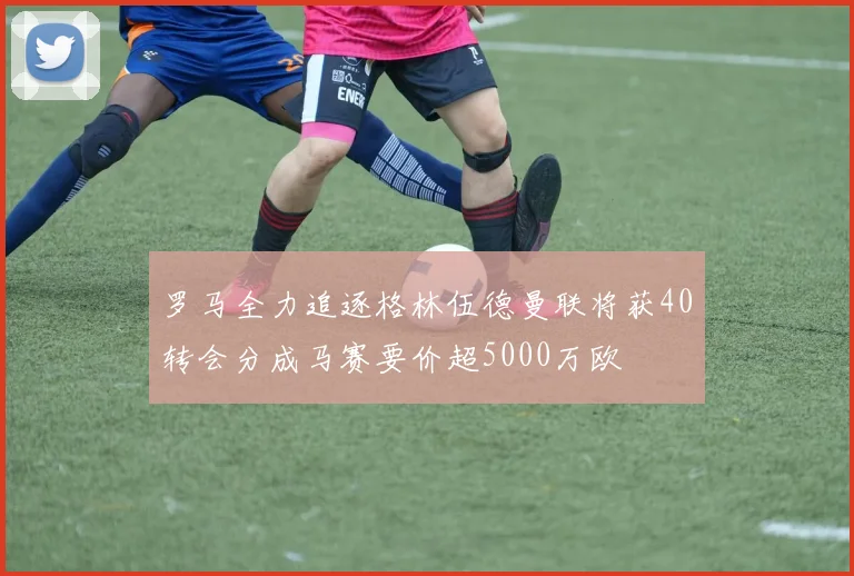 罗马全力追逐格林伍德曼联将获40转会分成马赛要价超5000万欧