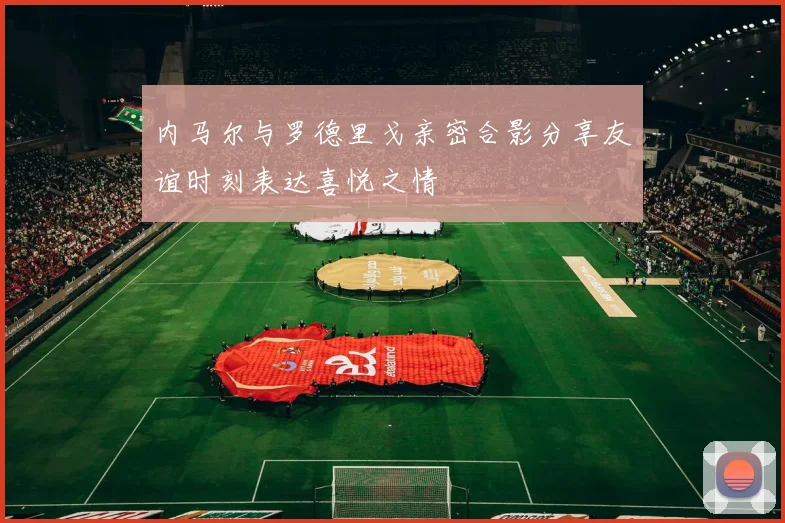 内马尔与罗德里戈亲密合影分享友谊时刻表达喜悦之情