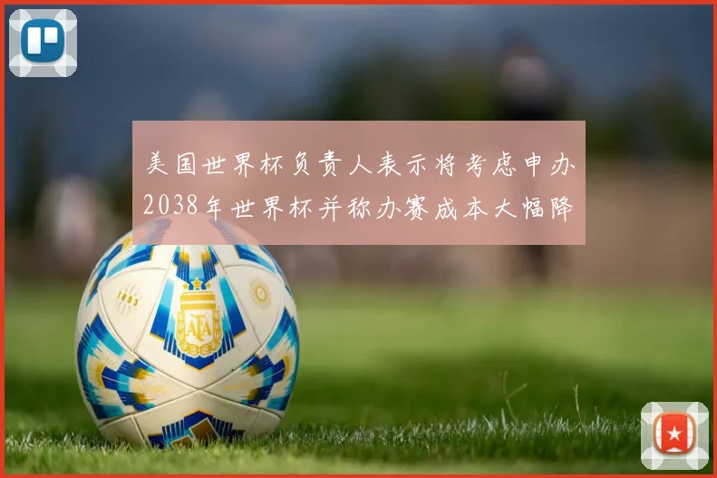 美国世界杯负责人表示将考虑申办2038年世界杯并称办赛成本大幅降低