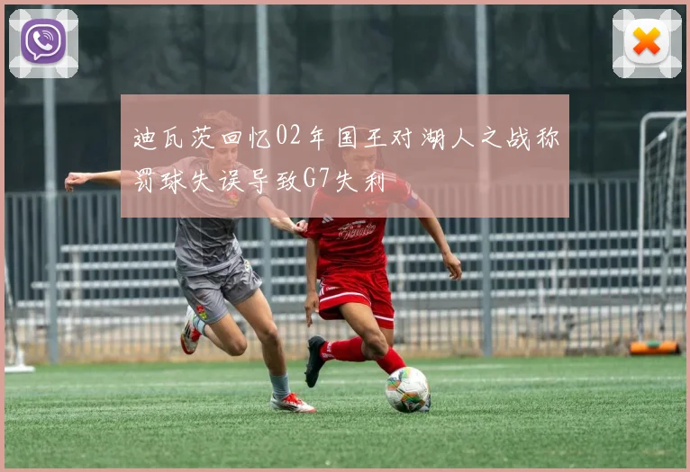 迪瓦茨回忆02年国王对湖人之战称罚球失误导致G7失利
