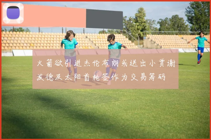 火箭欲引进杰伦布朗或送出小贾谢泼德及太阳首轮签作为交易筹码
