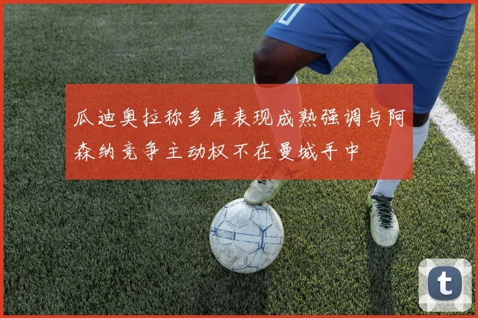 瓜迪奥拉称多库表现成熟强调与阿森纳竞争主动权不在曼城手中