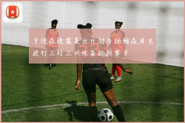 亨德森透露复出计划与杨瀚森库克进行三对三训练备战新赛季