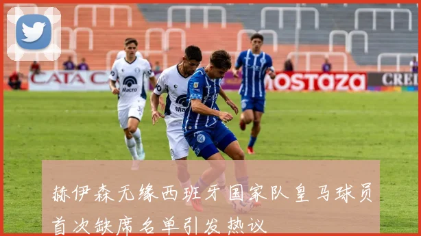 赫伊森无缘西班牙国家队皇马球员首次缺席名单引发热议