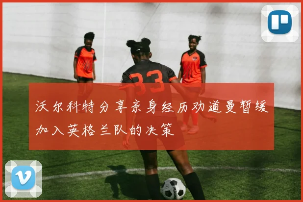 沃尔科特分享亲身经历劝道曼暂缓加入英格兰队的决策