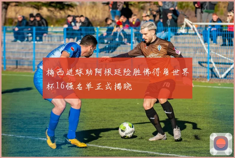 梅西进球助阿根廷险胜佛得角世界杯16强名单正式揭晓