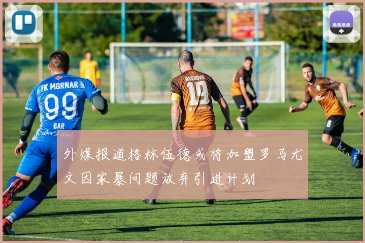 外媒报道格林伍德或将加盟罗马尤文因家暴问题放弃引进计划