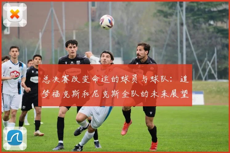 总决赛改变命运的球员与球队：追梦福克斯和尼克斯全队的未来展望
