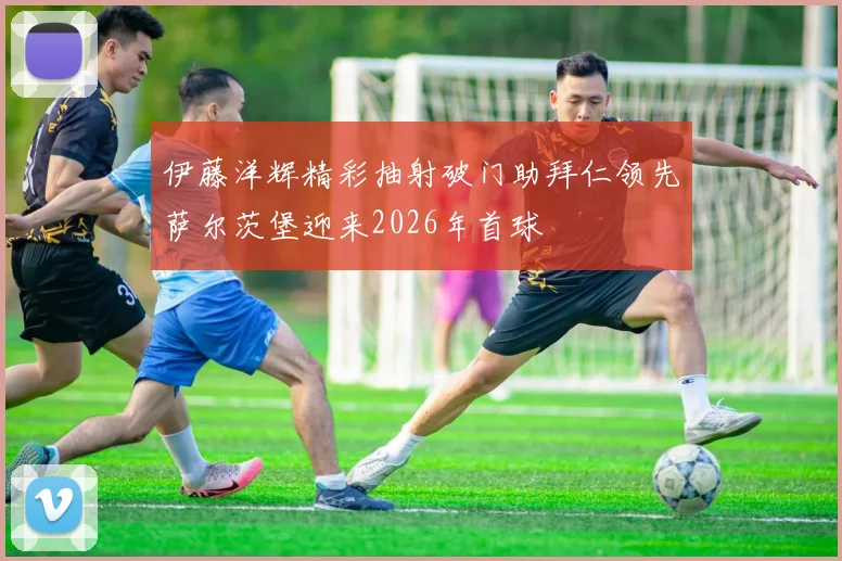 伊藤洋辉精彩抽射破门助拜仁领先萨尔茨堡迎来2026年首球