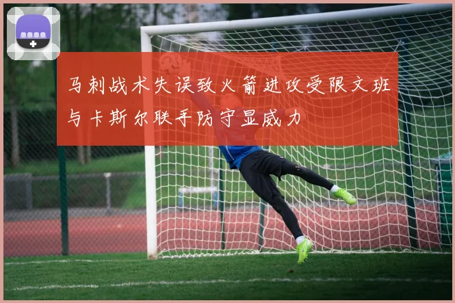马刺战术失误致火箭进攻受限文班与卡斯尔联手防守显威力