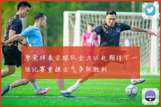 廖荣祥表示球队全力以赴期待下一场比赛重振士气争取胜利